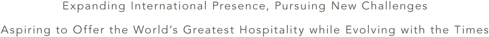 Expanding International Presence, Pursuing New Challenges Aspiring to Offer the World’s Greatest Hospitality while Evolving with the Times