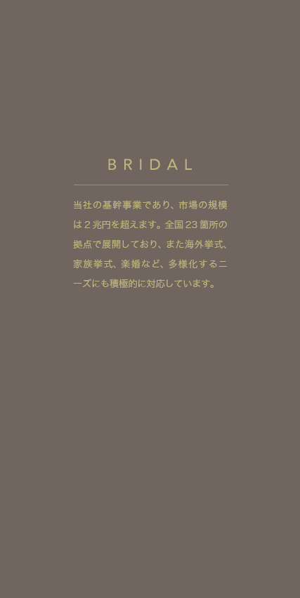 当社の基幹事業であり、市場の規模は2兆円を超えます。全国23箇所の拠点で展開しており、また海外挙式、家族挙式、楽婚など、多様化するニーズにも積極的に対応しています。