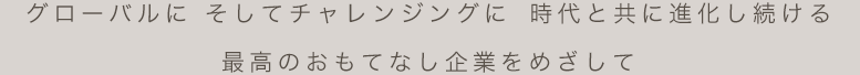 グローバルに そしてチャレンジングに時代と共に進化し続ける最高のおもてなし企業をめざして